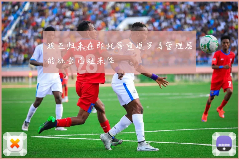 狼王归来在即托蒂重返罗马管理层的机会已经来临