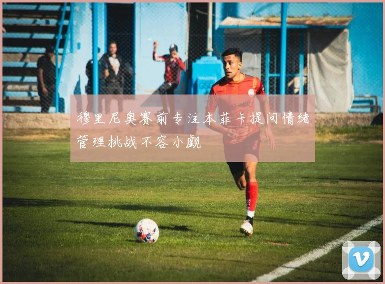 穆里尼奥赛前专注本菲卡提问情绪管理挑战不容小觑