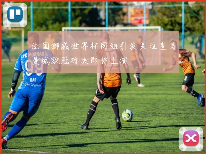 法国挪威世界杯同组引发关注皇马曼城欧冠对决即将上演
