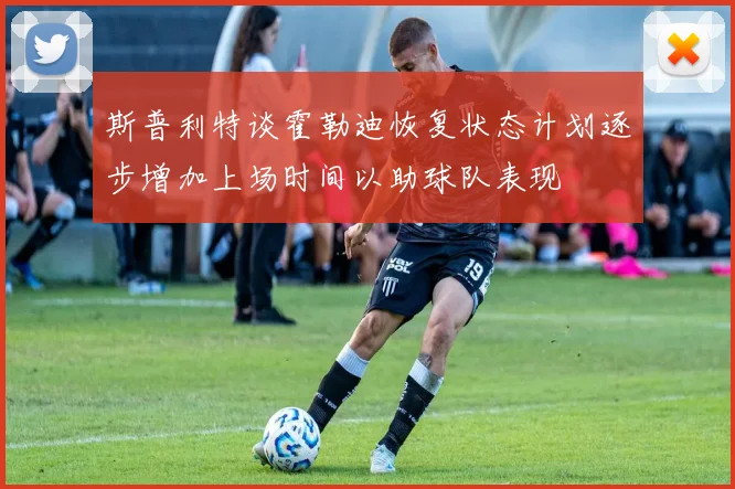 斯普利特谈霍勒迪恢复状态计划逐步增加上场时间以助球队表现