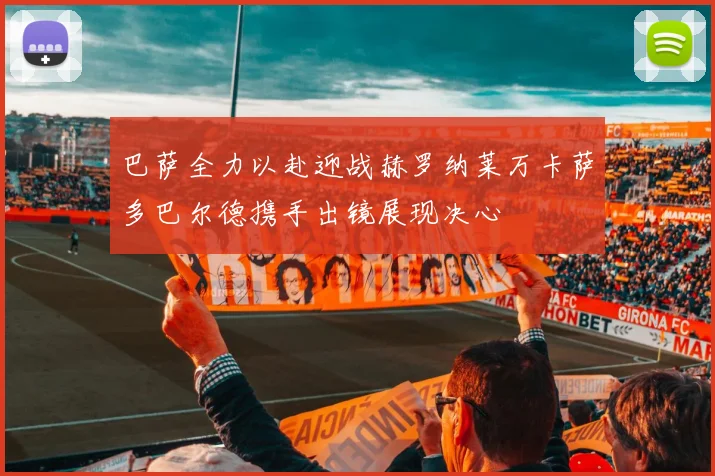 巴萨全力以赴迎战赫罗纳莱万卡萨多巴尔德携手出镜展现决心