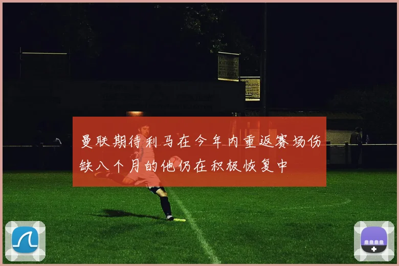 曼联期待利马在今年内重返赛场伤缺八个月的他仍在积极恢复中