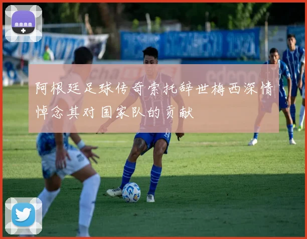 阿根廷足球传奇索托辞世梅西深情悼念其对国家队的贡献
