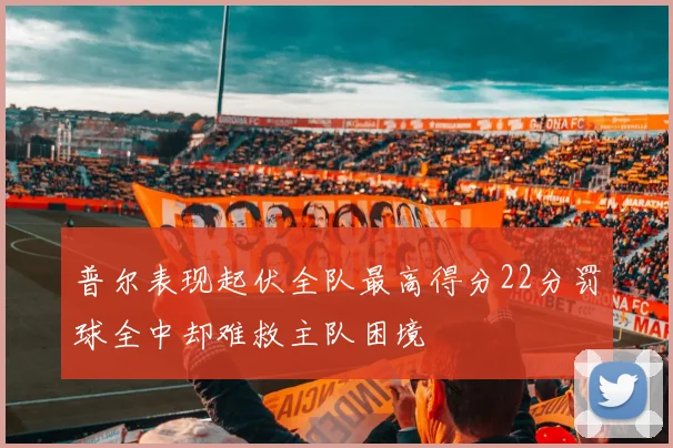 普尔表现起伏全队最高得分22分罚球全中却难救主队困境