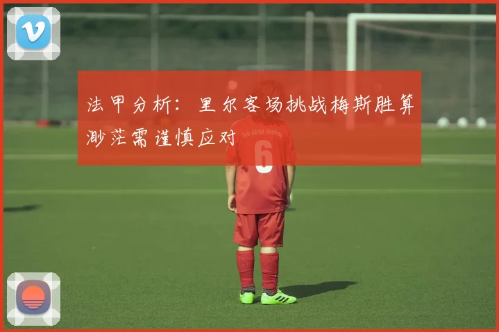 法甲分析：里尔客场挑战梅斯胜算渺茫需谨慎应对