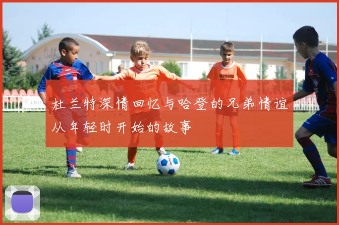 杜兰特深情回忆与哈登的兄弟情谊从年轻时开始的故事