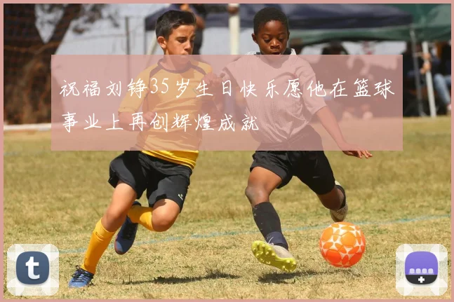 祝福刘铮35岁生日快乐愿他在篮球事业上再创辉煌成就