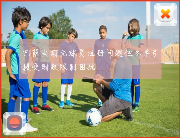 巴萨当前无球员注册问题但冬季引援受财政限制困扰