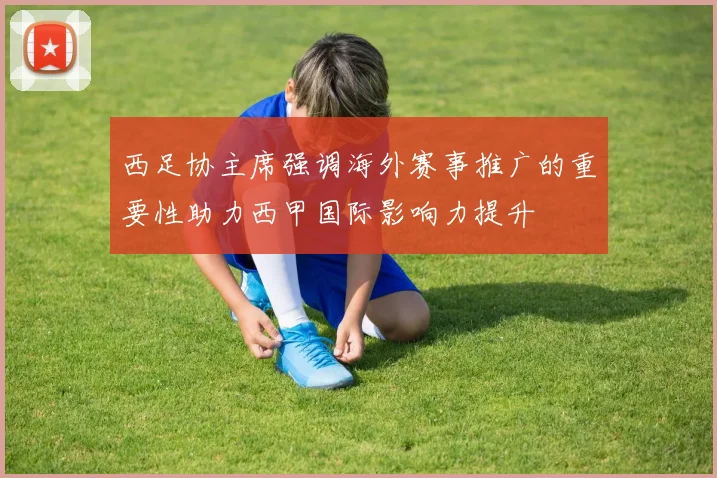 西足协主席强调海外赛事推广的重要性助力西甲国际影响力提升