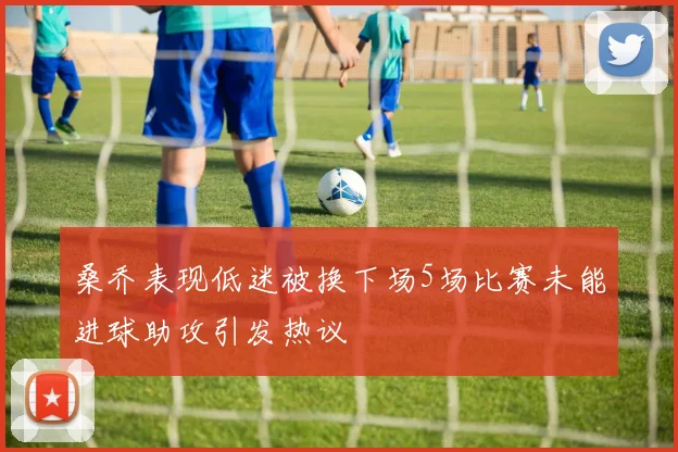 桑乔表现低迷被换下场5场比赛未能进球助攻引发热议