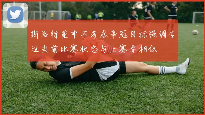 斯洛特重申不考虑争冠目标强调专注当前比赛状态与上赛季相似