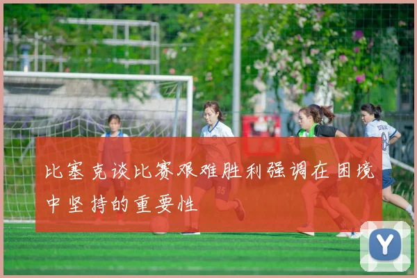 比塞克谈比赛艰难胜利强调在困境中坚持的重要性