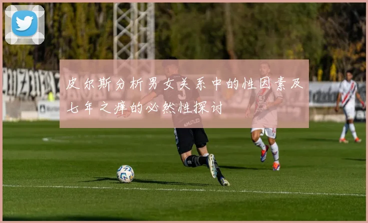 皮尔斯分析男女关系中的性因素及七年之痒的必然性探讨