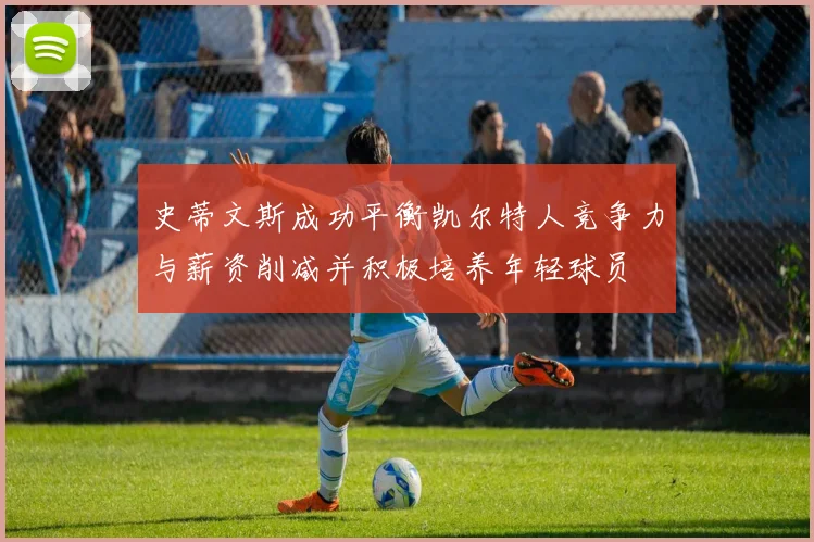 史蒂文斯成功平衡凯尔特人竞争力与薪资削减并积极培养年轻球员