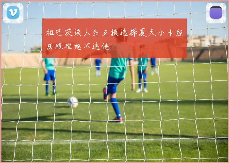 祖巴茨谈人生互换选择夏天小卡经历艰难绝不选他