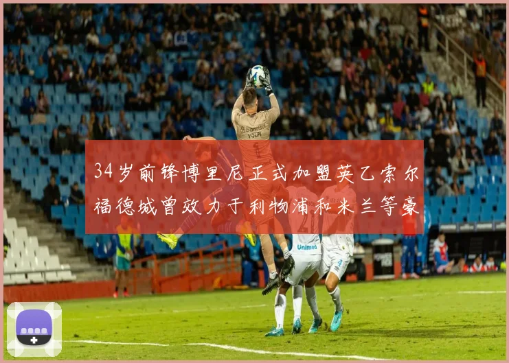 34岁前锋博里尼正式加盟英乙索尔福德城曾效力于利物浦和米兰等豪门
