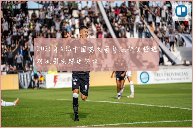 2026年NBA中国赛火箭与独行侠强强对决引发球迷热议