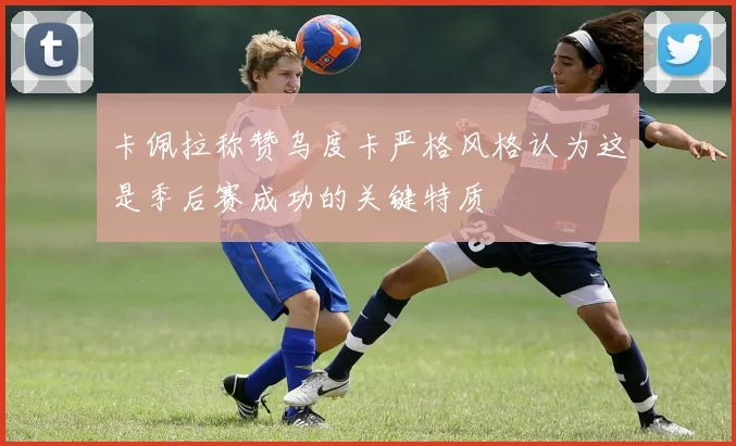 卡佩拉称赞乌度卡严格风格认为这是季后赛成功的关键特质