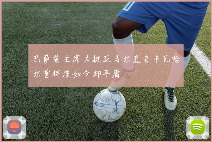 巴萨前主席力挺亚马尔直言卡瓦哈尔曾辉煌如今却平庸