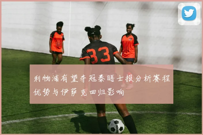 利物浦有望夺冠泰晤士报分析赛程优势与伊萨克回归影响