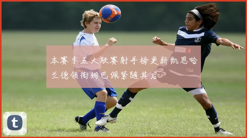 本赛季五大联赛射手榜更新凯恩哈兰德领衔姆巴佩紧随其后