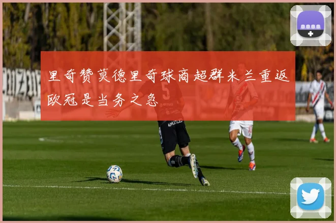 里奇赞莫德里奇球商超群米兰重返欧冠是当务之急