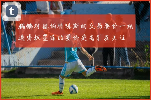 鹈鹕对赫伯特琼斯的交易要价一轮选秀权墨菲的要价更高引发关注