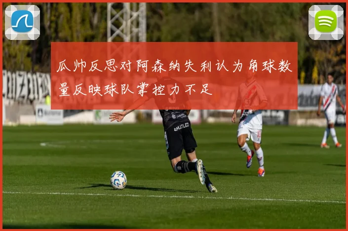 瓜帅反思对阿森纳失利认为角球数量反映球队掌控力不足
