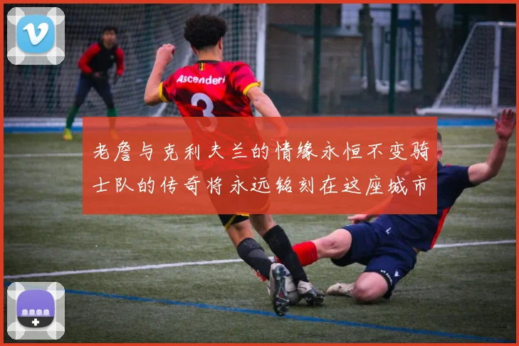 老詹与克利夫兰的情缘永恒不变骑士队的传奇将永远铭刻在这座城市