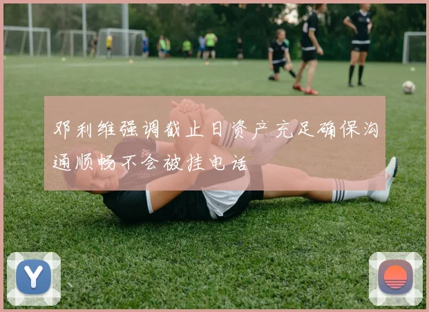 邓利维强调截止日资产充足确保沟通顺畅不会被挂电话