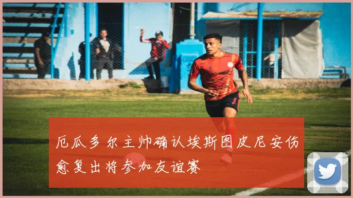 厄瓜多尔主帅确认埃斯图皮尼安伤愈复出将参加友谊赛
