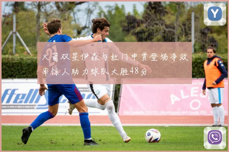 火箭双星伊森与杜门申贾登场净效率惊人助力球队大胜48分