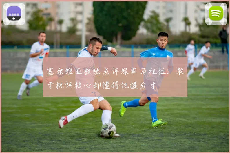 塞尔维亚教练点评绿军马祖拉：敢于批评核心却懂得把握分寸